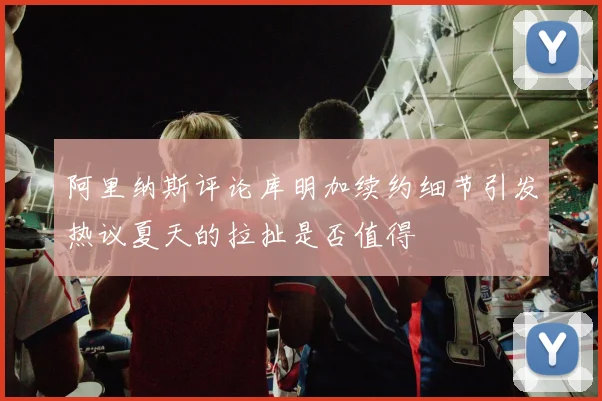 阿里纳斯评论库明加续约细节引发热议夏天的拉扯是否值得