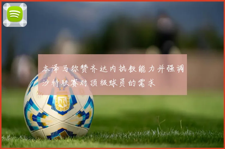 本泽马称赞齐达内执教能力并强调沙特联赛对顶级球员的需求