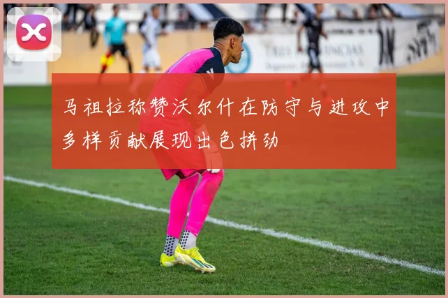 马祖拉称赞沃尔什在防守与进攻中多样贡献展现出色拼劲
