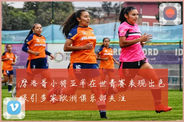 摩洛哥小将亚辛在世青赛表现出色吸引多家欧洲俱乐部关注