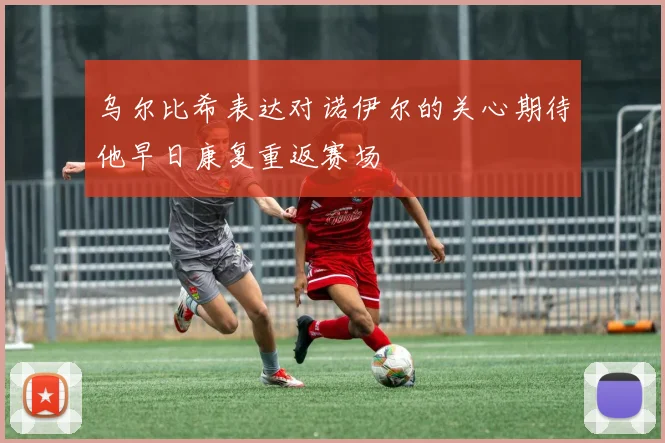 乌尔比希表达对诺伊尔的关心期待他早日康复重返赛场