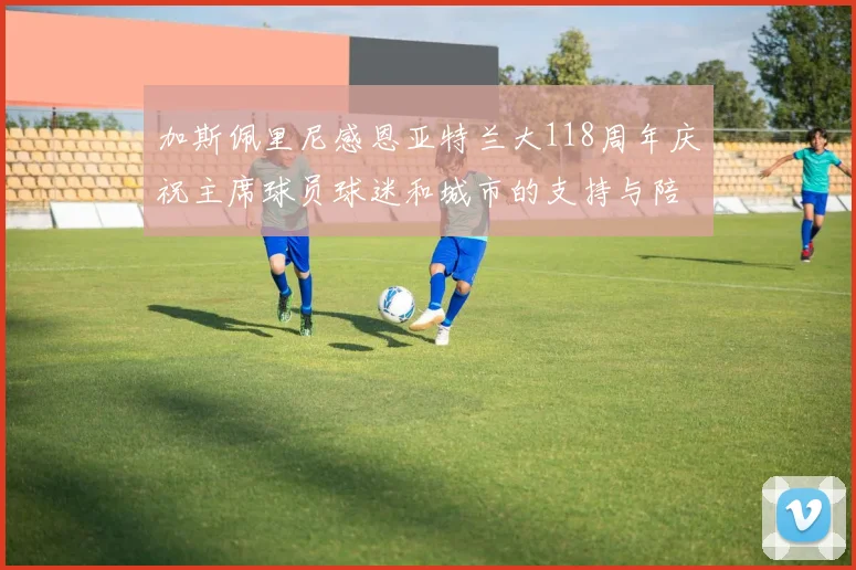 加斯佩里尼感恩亚特兰大118周年庆祝主席球员球迷和城市的支持与陪伴