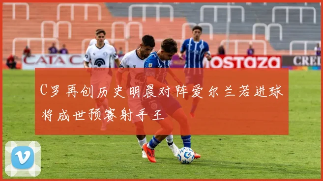C罗再创历史明晨对阵爱尔兰若进球将成世预赛射手王