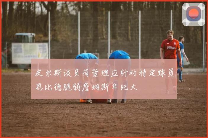 皮尔斯谈负荷管理应针对特定球员恩比德脆弱詹姆斯年纪大