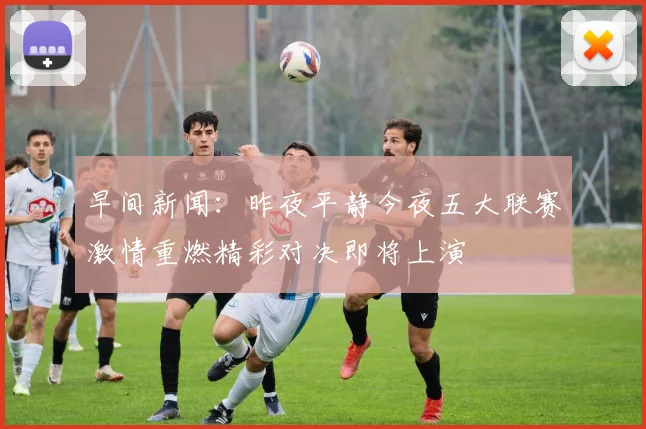 早间新闻：昨夜平静今夜五大联赛激情重燃精彩对决即将上演