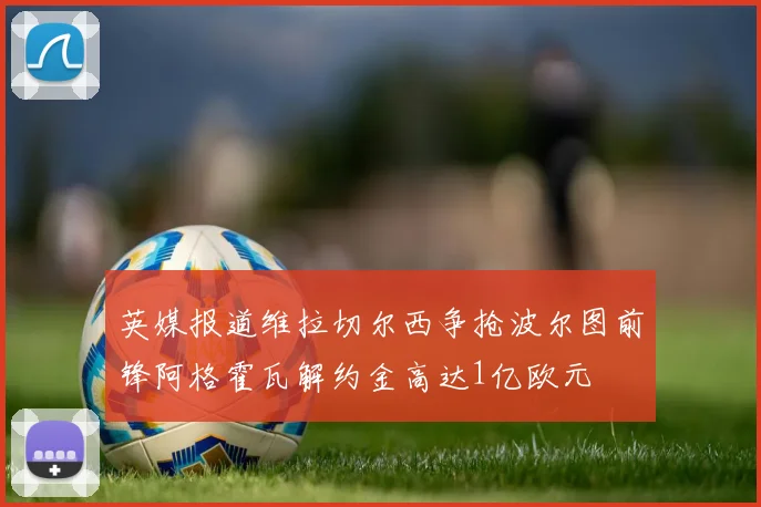 英媒报道维拉切尔西争抢波尔图前锋阿格霍瓦解约金高达1亿欧元