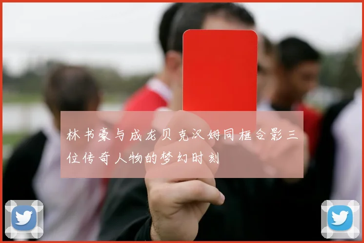 林书豪与成龙贝克汉姆同框合影三位传奇人物的梦幻时刻