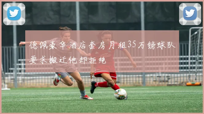 德佩豪华酒店套房月租35万镑球队要求搬迁他却拒绝