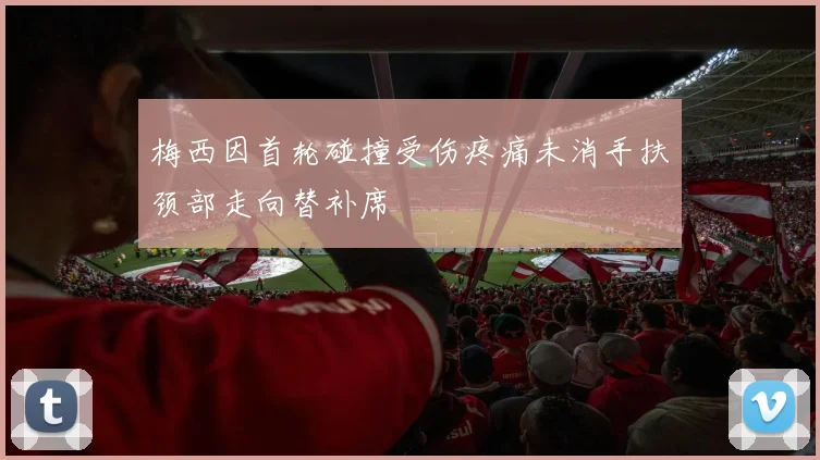 梅西因首轮碰撞受伤疼痛未消手扶颈部走向替补席