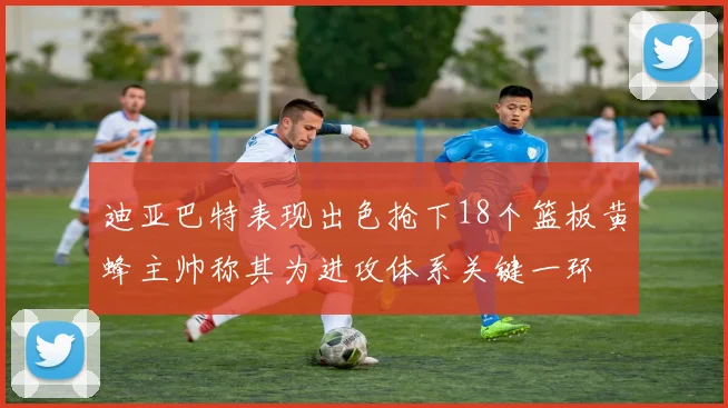 迪亚巴特表现出色抢下18个篮板黄蜂主帅称其为进攻体系关键一环
