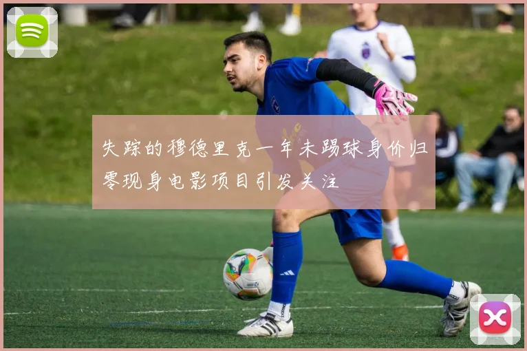 失踪的穆德里克一年未踢球身价归零现身电影项目引发关注