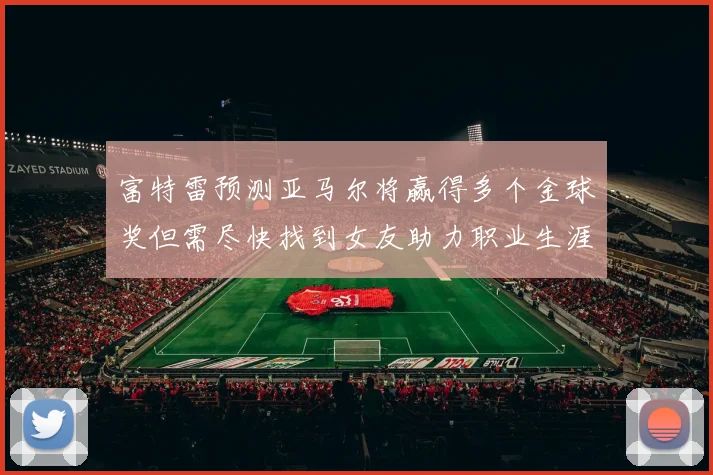 富特雷预测亚马尔将赢得多个金球奖但需尽快找到女友助力职业生涯
