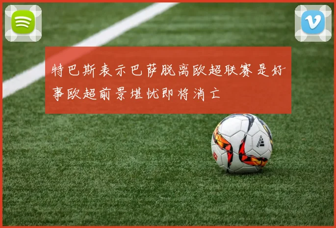 特巴斯表示巴萨脱离欧超联赛是好事欧超前景堪忧即将消亡