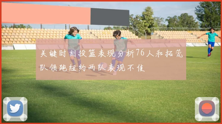 关键时刻投篮表现分析76人和拓荒队领跑纽约两队表现不佳