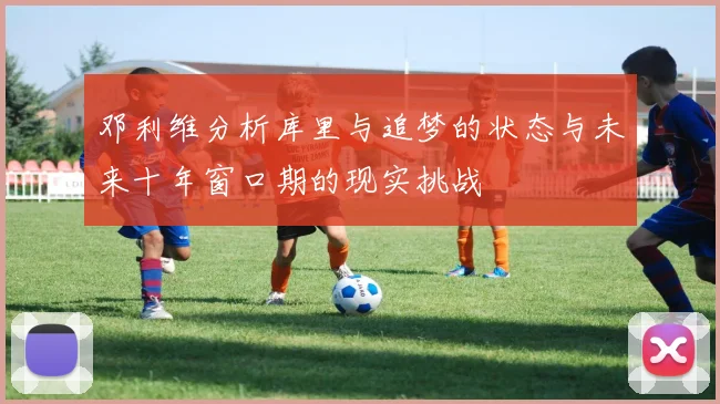 邓利维分析库里与追梦的状态与未来十年窗口期的现实挑战